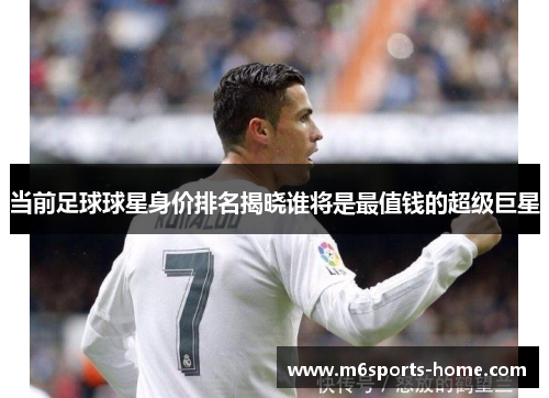 当前足球球星身价排名揭晓谁将是最值钱的超级巨星